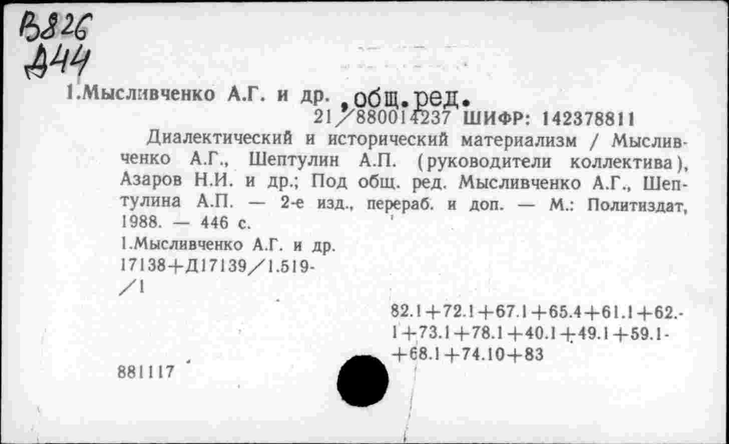 ﻿№
1 .Мысливченко А.Г. и др. обЩ.реД.
21/788001Й37 ШИФР: 142378811
Диалектический и исторический материализм / Мыслив-ченко А.Г., Шептулин А.П. (руководители коллектива), Азаров Н.И. и др.; Под общ. ред. Мысливченко А.Г., Шеп-тулина А.П. — 2-е изд., перераб. и доп. — М.: Политиздат, 1988. — 446 с.	'
1 .Мысливченко А.Г. и др.
17138+Д17139/1.519-
/1
82.1+72.1+67.1+65.4+61.1+62,-
1 +73.1+78.1 +40.1 +49.1+59.1-+68.1+74.10+83
881117